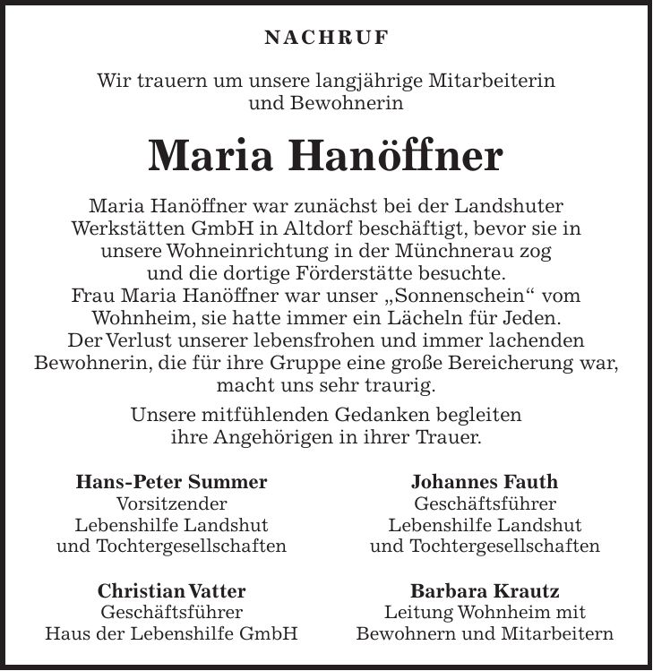 Nachruf Wir trauern um unsere langjährige Mitarbeiterin und Bewohnerin Maria Hanöffner Maria Hanöffner war zunächst bei der Landshuter Werkstätten GmbH in Altdorf beschäftigt, bevor sie in unsere Wohneinrichtung in der Münchnerau zog und die dortige Förderstätte besuchte. Frau Maria Hanöffner war unser 'Sonnenschein' vom Wohnheim, sie hatte immer ein Lächeln für Jeden. Der Verlust unserer lebensfrohen und immer lachenden Bewohnerin, die für ihre Gruppe eine große Bereicherung war, macht uns sehr traurig. Unsere mitfühlenden Gedanken begleiten ihre Angehörigen in ihrer Trauer. Hans-Peter Summer Johannes Fauth Vorsitzender Geschäftsführer Lebenshilfe Landshut Lebenshilfe Landshut und Tochtergesellschaften und Tochtergesellschaften Christian Vatter Barbara Krautz Geschäftsführer Leitung Wohnheim mit Haus der Lebenshilfe GmbH Bewohnern und Mitarbeitern