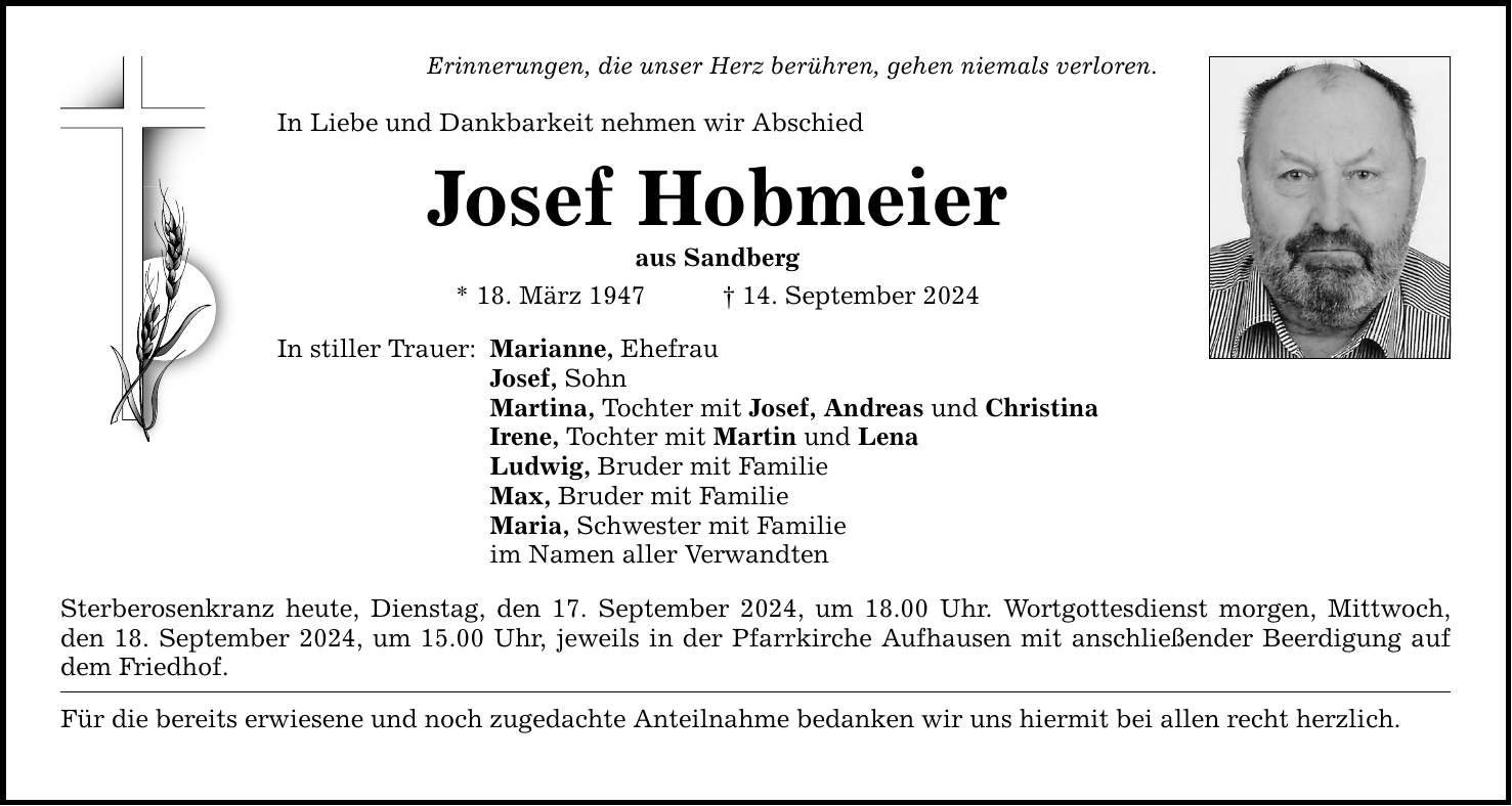 Erinnerungen, die unser Herz berühren, gehen niemals verloren. In Liebe und Dankbarkeit nehmen wir Abschied Josef Hobmeier aus Sandberg * 18. März ***. September 2024 In stiller Trauer: Marianne, Ehefrau Josef, Sohn Martina, Tochter mit Josef, Andreas und Christina Irene, Tochter mit Martin und Lena Ludwig, Bruder mit Familie Max, Bruder mit Familie Maria, Schwester mit Familie im Namen aller Verwandten Sterberosenkranz heute, Dienstag, den 17. September 2024, um 18.00 Uhr. Wortgottesdienst morgen, Mittwoch, den 18. September 2024, um 15.00 Uhr, jeweils in der Pfarrkirche Aufhausen mit anschließender Beerdigung auf dem Friedhof. Für die bereits erwiesene und noch zugedachte Anteilnahme bedanken wir uns hiermit bei allen recht herzlich.