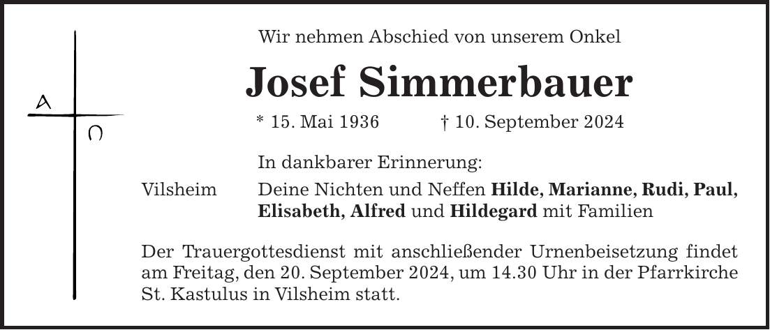 Wir nehmen Abschied von unserem Onkel Josef Simmerbauer * 15. Mai 1936 + 10. September 2024 In dankbarer Erinnerung: Vilsheim Deine Nichten und Neffen Hilde, Marianne, Rudi, Paul, Elisabeth, Alfred und Hildegard mit Familien Der Trauergottesdienst mit anschließender Urnenbeisetzung findet am Freitag, den 20. September 2024, um 14.30 Uhr in der Pfarrkirche St. Kastulus in Vilsheim statt.