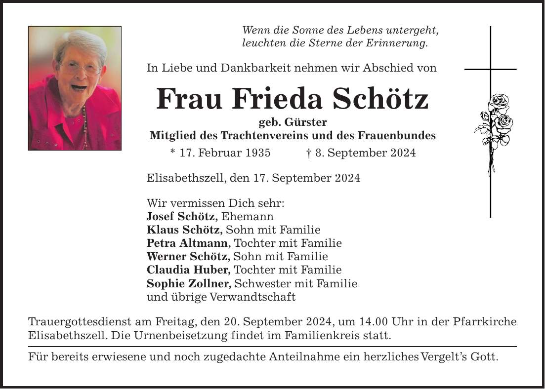 Wenn die Sonne des Lebens untergeht, leuchten die Sterne der Erinnerung. In Liebe und Dankbarkeit nehmen wir Abschied von Frau Frieda Schötz geb. Gürster Mitglied des Trachtenvereins und des Frauenbundes * 17. Februar 1935 + 8. September 2024 Elisabethszell, den 17. September 2024 Wir vermissen Dich sehr: Josef Schötz, Ehemann Klaus Schötz, Sohn mit Familie Petra Altmann, Tochter mit Familie Werner Schötz, Sohn mit Familie Claudia Huber, Tochter mit Familie Sophie Zollner, Schwester mit Familie und übrige Verwandtschaft Trauergottesdienst am Freitag, den 20. September 2024, um 14.00 Uhr in der Pfarrkirche Elisabethszell. Die Urnenbeisetzung findet im Familienkreis statt. Für bereits erwiesene und noch zugedachte Anteilnahme ein herzliches Vergelts Gott.