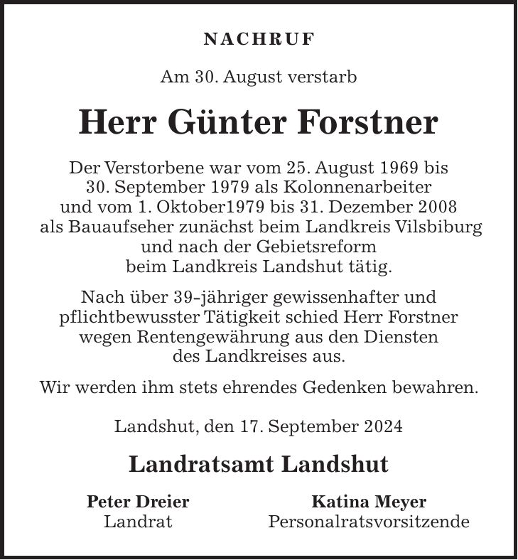 Nachruf Am 30. August verstarb Herr Günter Forstner Der Verstorbene war vom 25. August 1969 bis 30. September 1979 als Kolonnenarbeiter und vom 1. Oktober1979 bis 31. Dezember 2008 als Bauaufseher zunächst beim Landkreis Vilsbiburg und nach der Gebietsreform beim Landkreis Landshut tätig. Nach über 39-jähriger gewissenhafter und pflichtbewusster Tätigkeit schied Herr Forstner wegen Rentengewährung aus den Diensten des Landkreises aus. Wir werden ihm stets ehrendes Gedenken bewahren. Landshut, den 17. September 2024 Landratsamt Landshut Peter Dreier Katina Meyer Landrat Personalratsvorsitzende