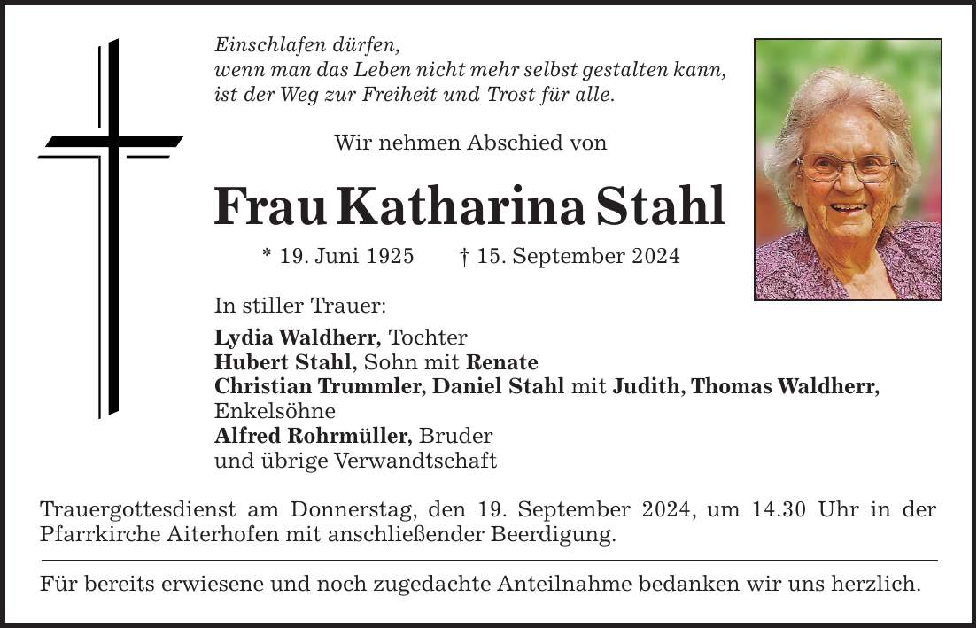 Einschlafen dürfen, wenn man das Leben nicht mehr selbst gestalten kann, ist der Weg zur Freiheit und Trost für alle. Wir nehmen Abschied von Frau Katharina Stahl * 19. Juni 1925 + 15. September 2024 In stiller Trauer: Lydia Waldherr, Tochter Hubert Stahl, Sohn mit Renate Christian Trummler, Daniel Stahl mit Judith, Thomas Waldherr, Enkelsöhne Alfred Rohrmüller, Bruder und übrige Verwandtschaft Trauergottesdienst am Donnerstag, den 19. September 2024, um 14.30 Uhr in der Pfarrkirche Aiterhofen mit anschließender Beerdigung. Für bereits erwiesene und noch zugedachte Anteilnahme bedanken wir uns herzlich.