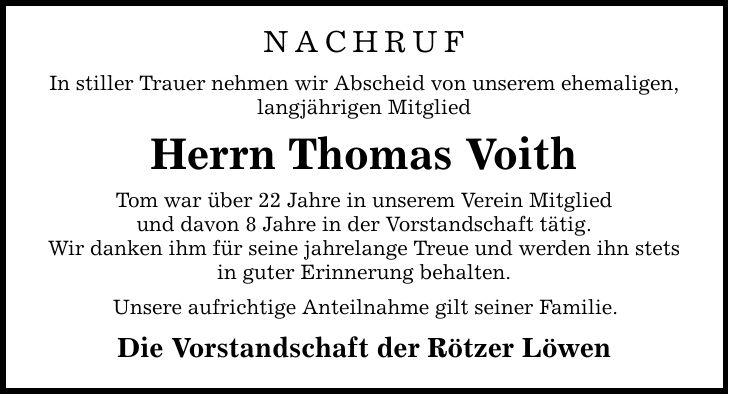 NACHRUF In stiller Trauer nehmen wir Abscheid von unserem ehemaligen, langjährigen Mitglied Herrn Thomas Voith Tom war über 22 Jahre in unserem Verein Mitglied und davon 8 Jahre in der Vorstandschaft tätig. Wir danken ihm für seine jahrelange Treue und werden ihn stets in guter Erinnerung behalten. Unsere aufrichtige Anteilnahme gilt seiner Familie. Die Vorstandschaft der Rötzer Löwen