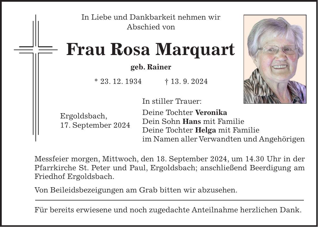 In Liebe und Dankbarkeit nehmen wir Abschied von Frau Rosa Marquart geb. Rainer * 23. 12. 1934 + 13. 9. 2024 In stiller Trauer: Deine Tochter Veronika Dein Sohn Hans mit Familie Deine Tochter Helga mit Familie im Namen aller Verwandten und Angehörigen Messfeier morgen, Mittwoch, den 18. September 2024, um 14.30 Uhr in der Pfarrkirche St. Peter und Paul, Ergoldsbach; anschließend Beerdigung am Friedhof Ergoldsbach. Von Beileidsbezeigungen am Grab bitten wir abzusehen. Für bereits erwiesene und noch zugedachte Anteilnahme herzlichen Dank.Ergoldsbach, 17. September 2024