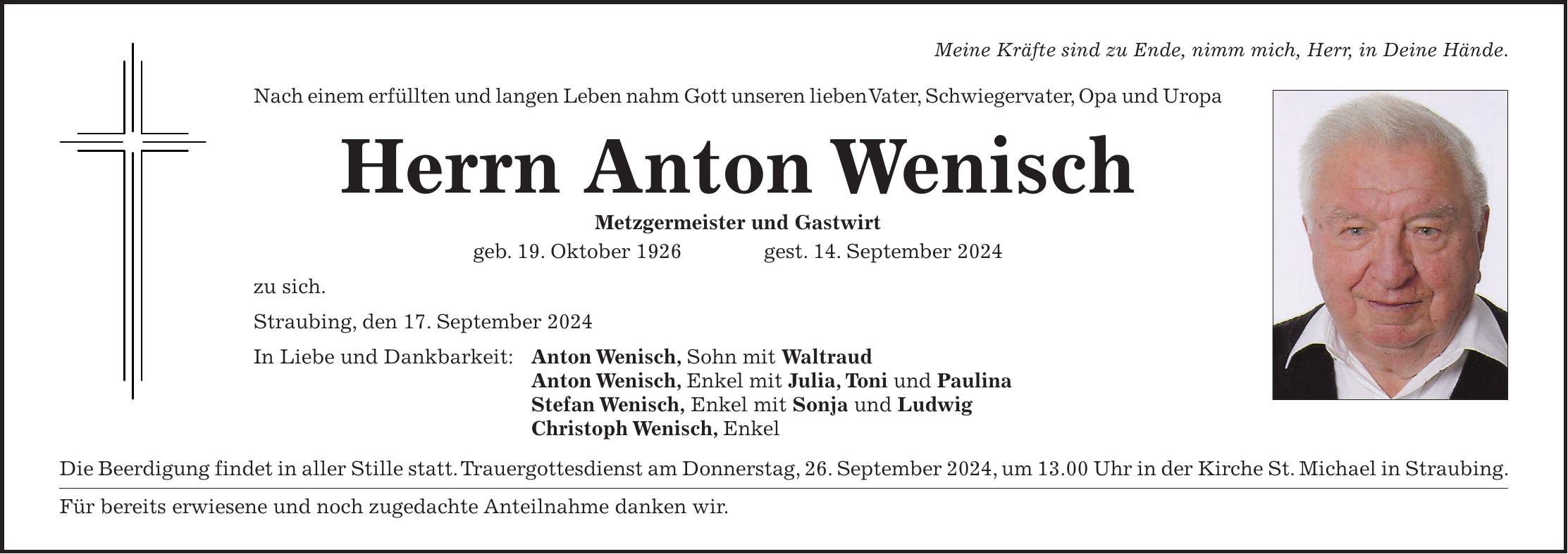 Meine Kräfte sind zu Ende, nimm mich, Herr, in Deine Hände. Nach einem erfüllten und langen Leben nahm Gott unseren lieben Vater, Schwiegervater, Opa und Uropa Herrn Anton Wenisch Metzgermeister und Gastwirt geb. 19. Oktober 1926 gest. 14. September 2024 zu sich. Straubing, den 17. September 2024 In Liebe und Dankbarkeit: Anton Wenisch, Sohn mit Waltraud Anton Wenisch, Enkel mit Julia, Toni und Paulina Stefan Wenisch, Enkel mit Sonja und Ludwig Christoph Wenisch, Enkel Die Beerdigung findet in aller Stille statt. Trauergottesdienst am Donnerstag, 26. September 2024, um 13.00 Uhr in der Kirche St. Michael in Straubing. Für bereits erwiesene und noch zugedachte Anteilnahme danken wir.