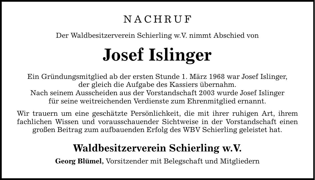 NACHRUF Der Waldbesitzerverein Schierling w.V. nimmt Abschied von Josef Islinger Ein Gründungsmitglied ab der ersten Stunde 1. März 1968 war Josef Islinger, der gleich die Aufgabe des Kassiers übernahm. Nach seinem Ausscheiden aus der Vorstandschaft 2003 wurde Josef Islinger für seine weitreichenden Verdienste zum Ehrenmitglied ernannt. Wir trauern um eine geschätzte Persönlichkeit, die mit ihrer ruhigen Art, ihrem fachlichen Wissen und vorausschauender Sichtweise in der Vorstandschaft einen großen Beitrag zum aufbauenden Erfolg des WBV Schierling geleistet hat. Waldbesitzerverein Schierling w.V. Georg Blümel, Vorsitzender mit Belegschaft und Mitgliedern