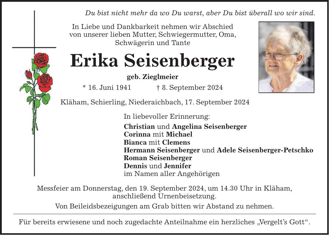 Du bist nicht mehr da wo Du warst, aber Du bist überall wo wir sind. In Liebe und Dankbarkeit nehmen wir Abschied von unserer lieben Mutter, Schwiegermutter, Oma, Schwägerin und Tante Erika Seisenberger geb. Zieglmeier * 16. Juni 1941 + 8. September 2024 Kläham, Schierling, Niederaichbach, 17. September 2024 In liebevoller Erinnerung: Christian und Angelina Seisenberger Corinna mit Michael Bianca mit Clemens Hermann Seisenberger und Adele Seisenberger-Petschko Roman Seisenberger Dennis und Jennifer im Namen aller Angehörigen Messfeier am Donnerstag, den 19. September 2024, um 14.30 Uhr in Kläham, anschließend Urnenbeisetzung. Von Beileidsbezeigungen am Grab bitten wir Abstand zu nehmen. Für bereits erwiesene und noch zugedachte Anteilnahme ein herzliches 'Vergelts Gott'.