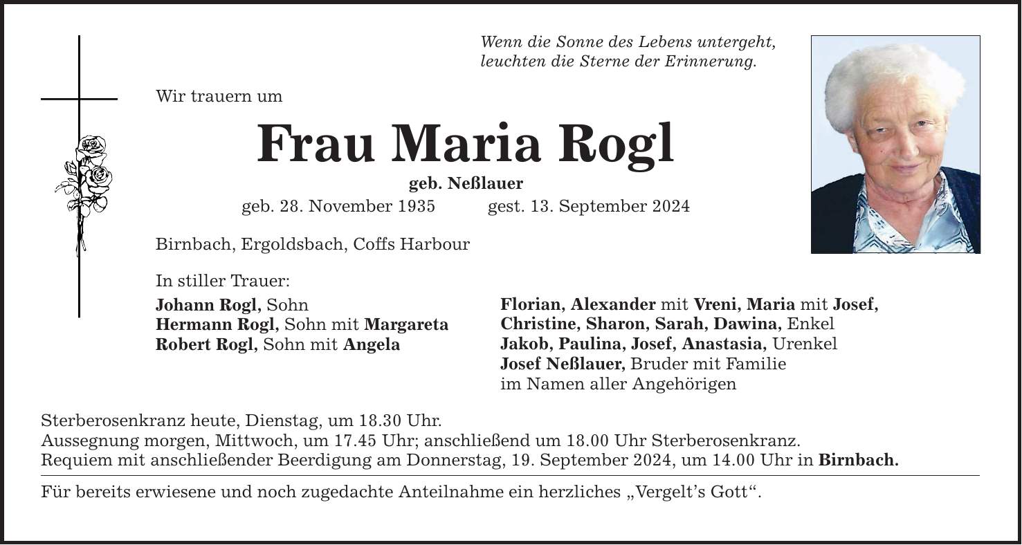 Wenn die Sonne des Lebens untergeht, leuchten die Sterne der Erinnerung. Wir trauern um Frau Maria Rogl geb. Neßlauer geb. 28. November 1935gest. 13. September 2024 Birnbach, Ergoldsbach, Coffs Harbour In stiller Trauer: Johann Rogl, Sohn Hermann Rogl, Sohn mit Margareta Robert Rogl, Sohn mit Angela Florian, Alexander mit Vreni, Maria mit Josef, Christine, Sharon, Sarah, Dawina, Enkel Jakob, Paulina, Josef, Anastasia, Urenkel Josef Neßlauer, Bruder mit Familie im Namen aller Angehörigen Sterberosenkranz heute, Dienstag, um 18.30 Uhr. Aussegnung morgen, Mittwoch, um 17.45 Uhr; anschließend um 18.00 Uhr Sterberosenkranz. Requiem mit anschließender Beerdigung am Donnerstag, 19. September 2024, um 14.00 Uhr in Birnbach. Für bereits erwiesene und noch zugedachte Anteilnahme ein herzliches Vergelts Gott.