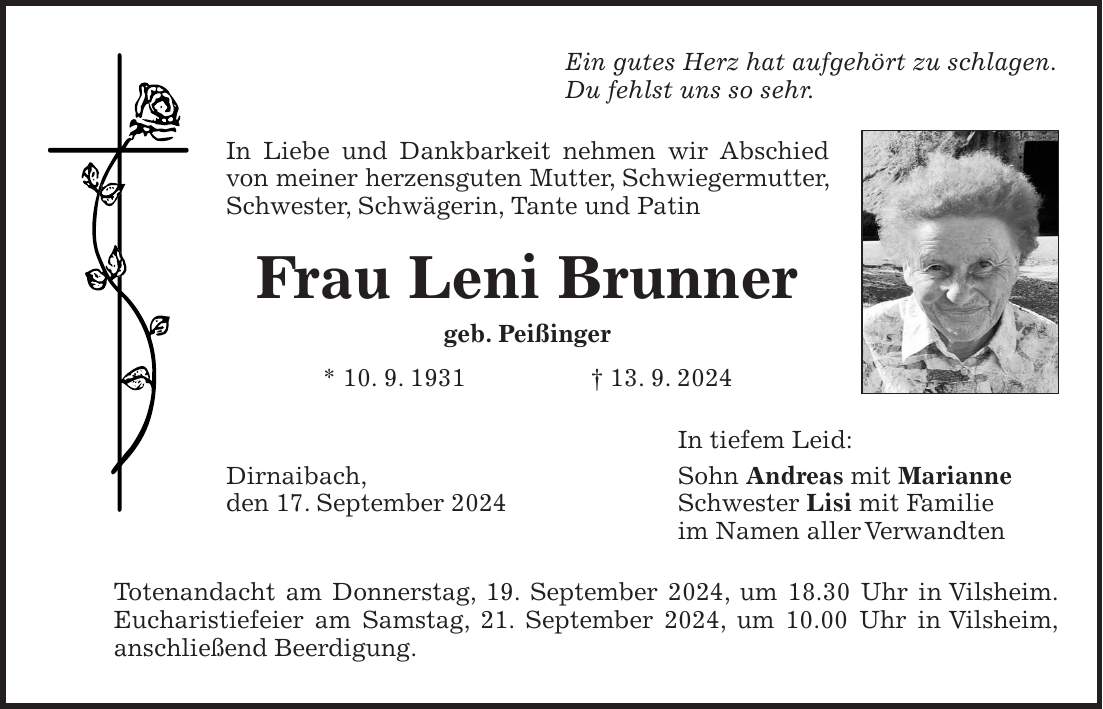 Ein gutes Herz hat aufgehört zu schlagen. Du fehlst uns so sehr. In Liebe und Dankbarkeit nehmen wir Abschied von meiner herzensguten Mutter, Schwiegermutter, Schwester, Schwägerin, Tante und Patin Frau Leni Brunner geb. Peißinger * 10. 9. 1931 + 13. 9. 2024 In tiefem Leid: Dirnaibach, Sohn Andreas mit Marianne den 17. September 2024 Schwester Lisi mit Familie im Namen aller Verwandten Totenandacht am Donnerstag, 19. September 2024, um 18.30 Uhr in Vilsheim. Eucharistiefeier am Samstag, 21. September 2024, um 10.00 Uhr in Vilsheim, anschließend Beerdigung.