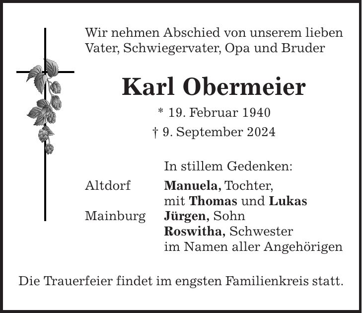 Wir nehmen Abschied von unserem lieben Vater, Schwiegervater, Opa und Bruder Karl Obermeier * 19. Februar 1940 + 9. September 2024 In stillem Gedenken: Altdorf Manuela, Tochter, mit Thomas und Lukas Mainburg Jürgen, Sohn Roswitha, Schwester im Namen aller Angehörigen Die Trauerfeier findet im engsten Familienkreis statt.