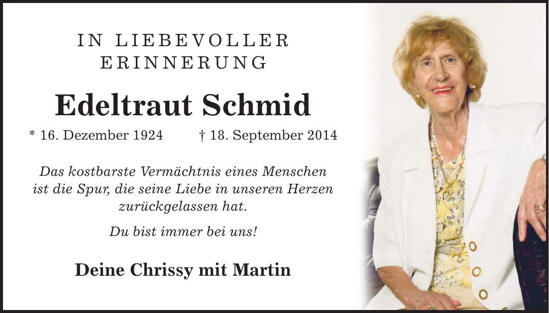 IN LIEBEVOLLER ERINNERUNG Edeltraut Schmid * 16. Dezember ***. September 2014 Das kostbarste Vermächtnis eines Menschen ist die Spur, die seine Liebe in unseren Herzen zurückgelassen hat. Du bist immer bei uns! Deine Chrissy mit Martin