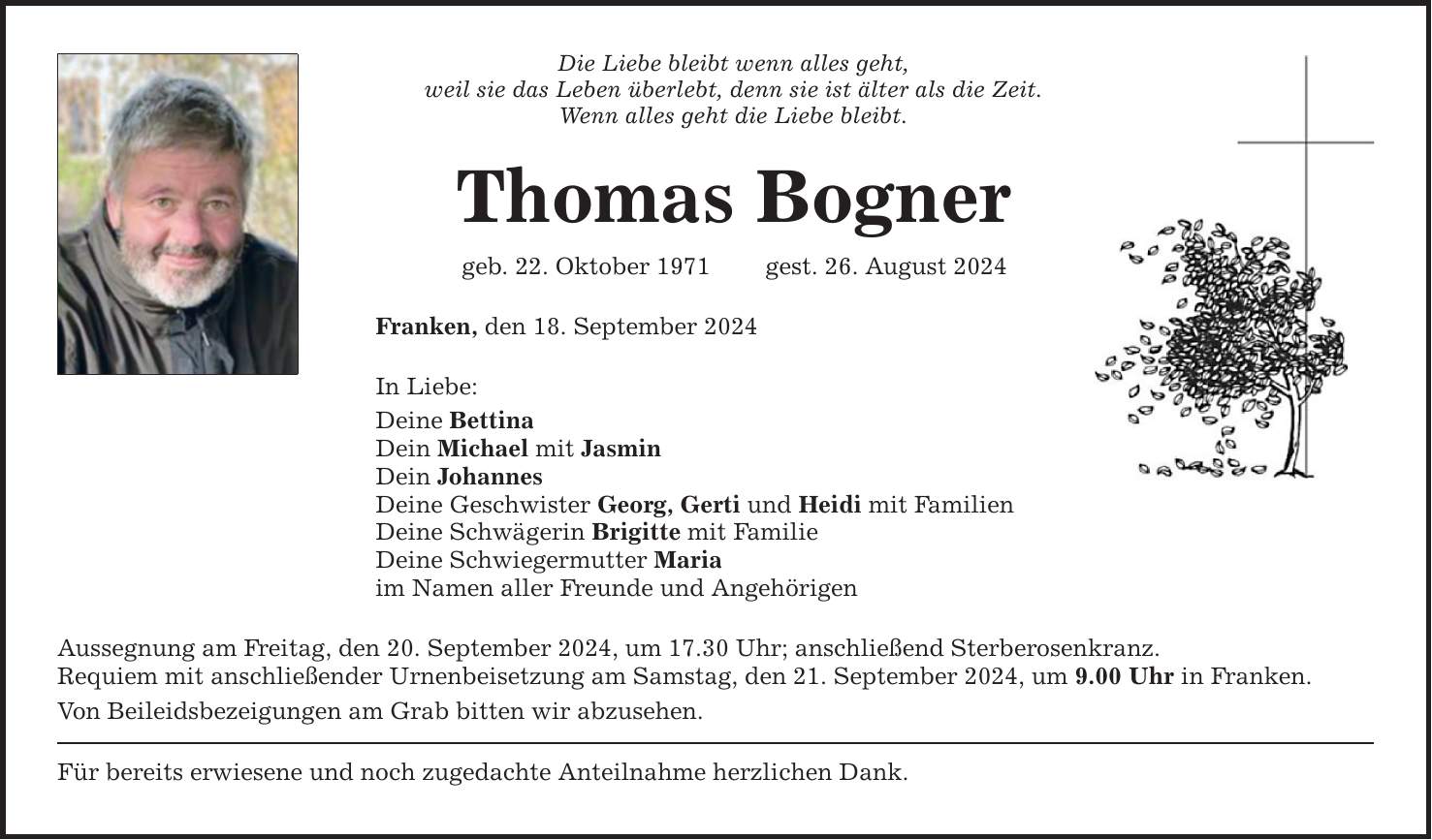 Die Liebe bleibt wenn alles geht,weil sie das Leben überlebt, denn sie ist älter als die Zeit.Wenn alles geht die Liebe bleibt.Thomas Bognergeb. 22. Oktober 1971 gest. 26. August 2024Franken, den 18. September 2024In Liebe:Deine BettinaDein Michael mit JasminDein JohannesDeine Geschwister Georg, Gerti und Heidi mit FamilienDeine Schwägerin Brigitte mit FamilieDeine Schwiegermutter Mariaim Namen aller Freunde und AngehörigenAussegnung am Freitag, den 20. September 2024, um 17.30 Uhr; anschließend Sterberosenkranz.Requiem mit anschließender Urnenbeisetzung am Samstag, den 21. September 2024, um 9.00 Uhr in Franken. Von Beileidsbezeigungen am Grab bitten wir abzusehen.Für bereits erwiesene und noch zugedachte Anteilnahme herzlichen Dank.