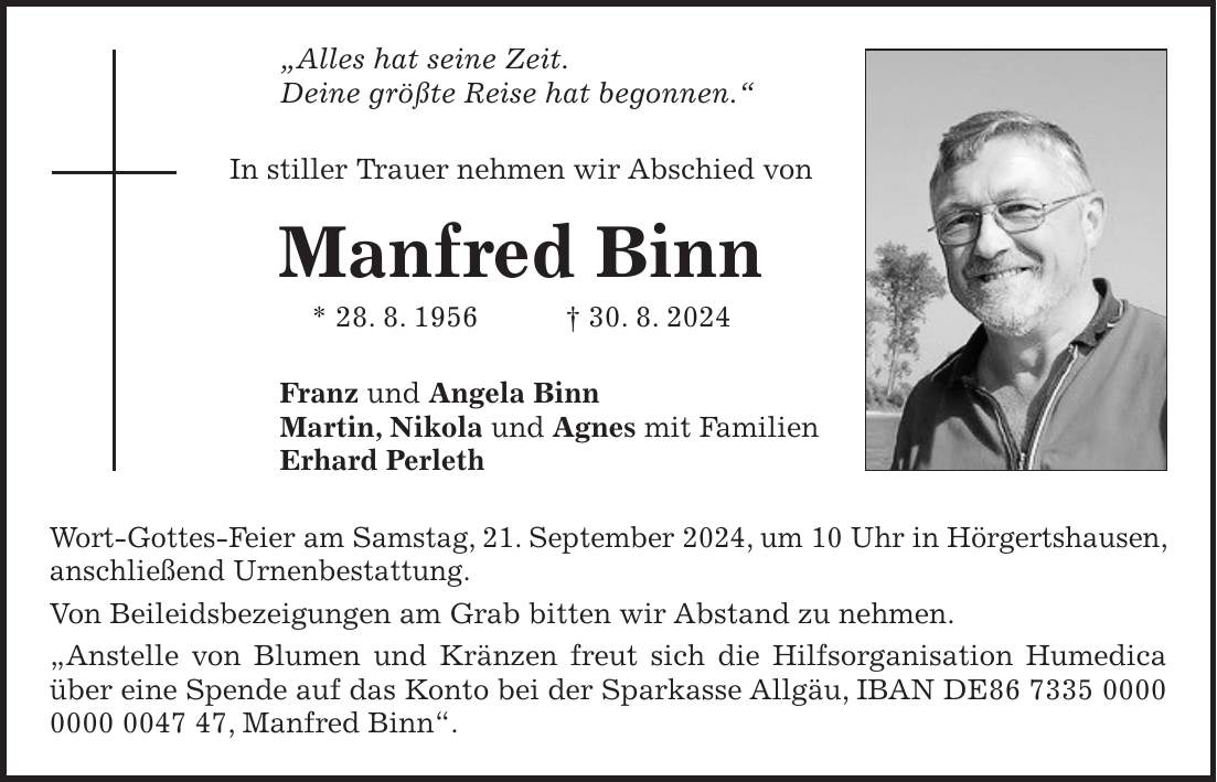 'Alles hat seine Zeit. Deine größte Reise hat begonnen.' In stiller Trauer nehmen wir Abschied von Manfred Binn * 28. 8. 1956 + 30. 8. 2024 Franz und Angela Binn Martin, Nikola und Agnes mit Familien Erhard Perleth Wort-Gottes-Feier am Samstag, 21. September 2024, um 10 Uhr in Hörgertshausen, anschließend Urnenbestattung. Von Beileidsbezeigungen am Grab bitten wir Abstand zu nehmen. 'Anstelle von Blumen und Kränzen freut sich die Hilfsorganisation Humedica über eine Spende auf das Konto bei der Sparkasse Allgäu, IBAN DE***, Manfred Binn'.