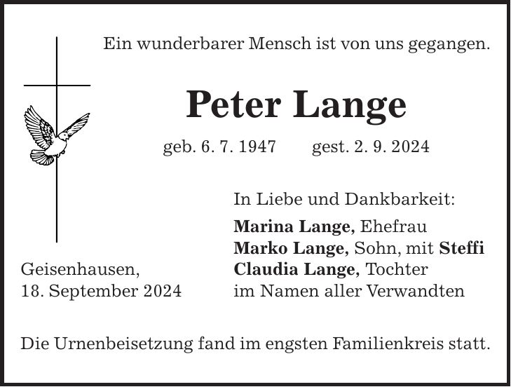 Ein wunderbarer Mensch ist von uns gegangen. Peter Lange geb. 6. 7. 1947 gest. 2. 9. 2024 In Liebe und Dankbarkeit: Marina Lange, Ehefrau Marko Lange, Sohn, mit Steffi Geisenhausen, Claudia Lange, Tochter 18. September 2024 im Namen aller Verwandten Die Urnenbeisetzung fand im engsten Familienkreis statt.