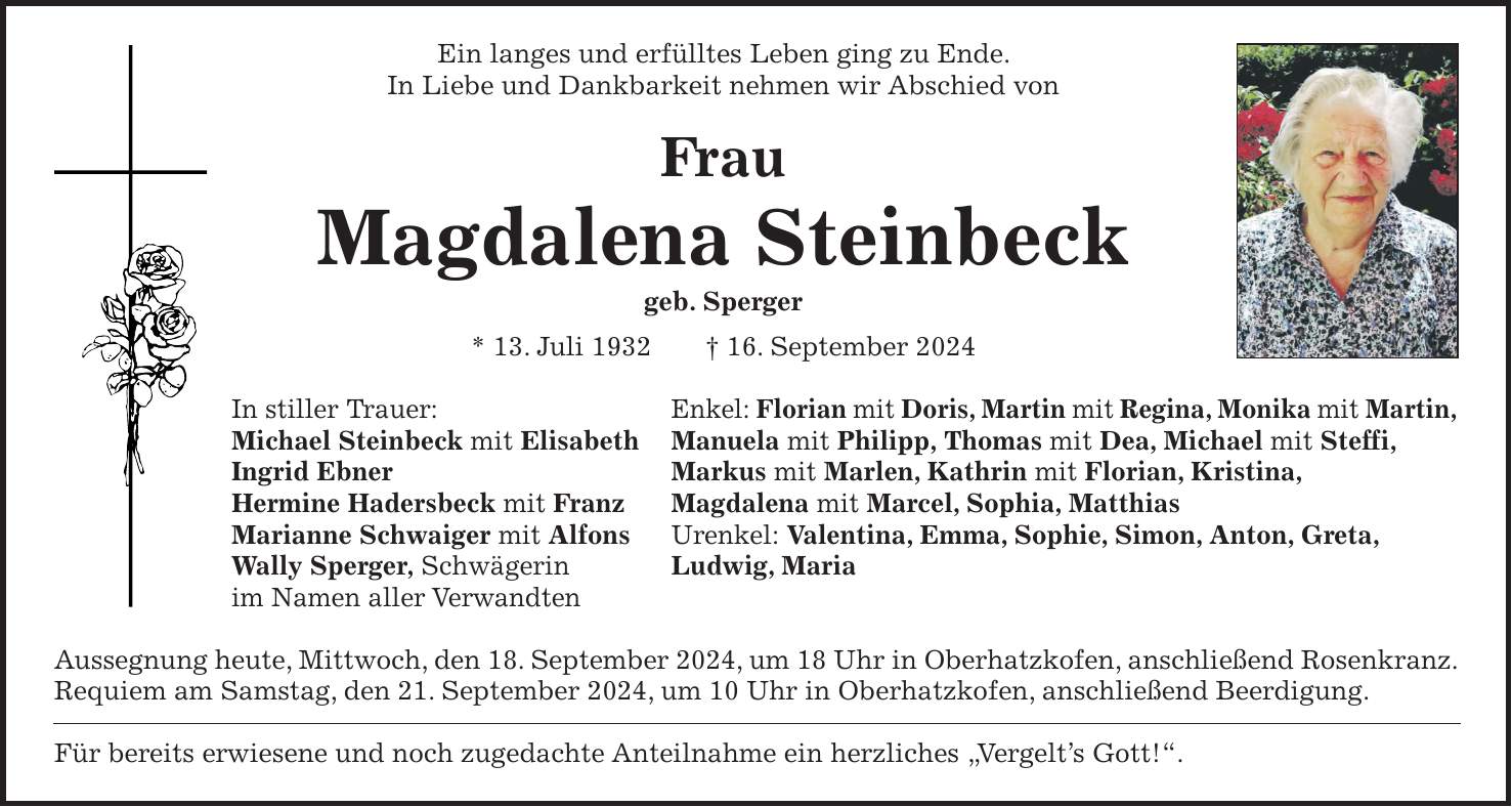 Ein langes und erfülltes Leben ging zu Ende. In Liebe und Dankbarkeit nehmen wir Abschied von Frau Magdalena Steinbeck geb. Sperger * 13. Juli 1932 + 16. September 2024 In stiller Trauer: Enkel: Florian mit Doris, Martin mit Regina, Monika mit Martin, Michael Steinbeck mit Elisabeth Manuela mit Philipp, Thomas mit Dea, Michael mit Steffi, Ingrid Ebner Markus mit Marlen, Kathrin mit Florian, Kristina, Hermine Hadersbeck mit Franz Magdalena mit Marcel, Sophia, Matthias Marianne Schwaiger mit Alfons Urenkel: Valentina, Emma, Sophie, Simon, Anton, Greta, Wally Sperger, Schwägerin Ludwig, Maria im Namen aller Verwandten Aussegnung heute, Mittwoch, den 18. September 2024, um 18 Uhr in Oberhatzkofen, anschließend Rosenkranz. Requiem am Samstag, den 21. September 2024, um 10 Uhr in Oberhatzkofen, anschließend Beerdigung. Für bereits erwiesene und noch zugedachte Anteilnahme ein herzliches 'Vergelts Gott!'.