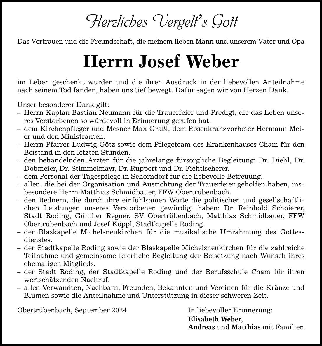 Herzliches Vergelts Gott Das Vertrauen und die Freundschaft, die meinem lieben Mann und unserem Vater und Opa Herrn Josef Weber im Leben geschenkt wurden und die ihren Ausdruck in der liebevollen Anteilnahme nach seinem Tod fanden, haben uns tief bewegt. Dafür sagen wir von Herzen Dank. Unser besonderer Dank gilt:  Herrn Kaplan Bastian Neumann für die Trauerfeier und Predigt, die das Leben unseres Verstorbenen so würdevoll in Erinnerung gerufen hat.  dem Kirchenpfleger und Mesner Max Graßl, dem Rosenkranzvorbeter Hermann Meier und den Ministranten.  Herrn Pfarrer Ludwig Götz sowie dem Pflegeteam des Krankenhauses Cham für den Beistand in den letzten Stunden.  den behandelnden Ärzten für die jahrelange fürsorgliche Begleitung: Dr. Diehl, Dr. Dobmeier, Dr. Stimmelmayr, Dr. Ruppert und Dr. Fichtlscherer.  dem Personal der Tagespflege in Schorndorf für die liebevolle Betreuung.  allen, die bei der Organisation und Ausrichtung der Trauerfeier geholfen haben, insbesondere Herrn Matthias Schmidbauer, FFW Obertrübenbach.  den Rednern, die durch ihre einfühlsamen Worte die politischen und gesellschaftlichen Leistungen unseres Verstorbenen gewürdigt haben: Dr. Reinhold Schoierer, Stadt Roding, Günther Regner, SV Obertrübenbach, Matthias Schmidbauer, FFW Obertrübenbach und Josef Köppl, Stadtkapelle Roding.  der Blaskapelle Michelsneukirchen für die musikalische Umrahmung des Gottesdienstes.  der Stadtkapelle Roding sowie der Blaskapelle Michelsneukirchen für die zahlreiche Teilnahme und gemeinsame feierliche Begleitung der Beisetzung nach Wunsch ihres ehemaligen Mitglieds.  der Stadt Roding, der Stadtkapelle Roding und der Berufsschule Cham für ihren wertschätzenden Nachruf.  allen Verwandten, Nachbarn, Freunden, Bekannten und Vereinen für die Kränze und Blumen sowie die Anteilnahme und Unterstützung in dieser schweren Zeit. Obertrübenbach, September 2024 In liebevoller Erinnerung: Elisabeth Weber, Andreas und Matthias mit Familien