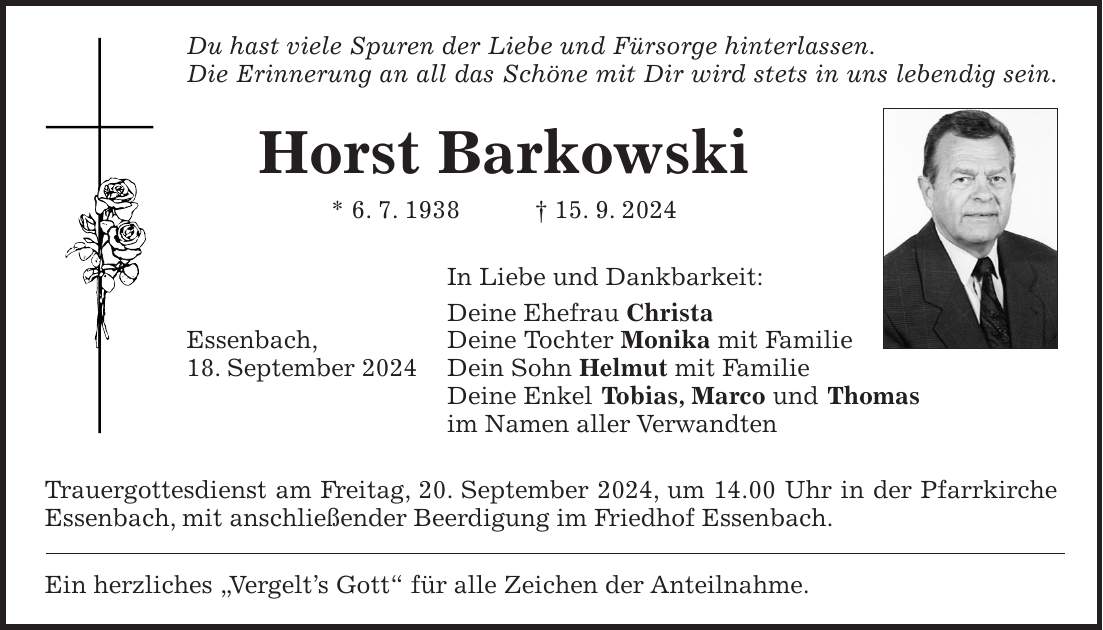 Du hast viele Spuren der Liebe und Fürsorge hinterlassen. Die Erinnerung an all das Schöne mit Dir wird stets in uns lebendig sein. Horst Barkowski * 6. 7. 1938 + 15. 9. 2024 In Liebe und Dankbarkeit: Deine Ehefrau Christa Essenbach, Deine Tochter Monika mit Familie 18. September 2024 Dein Sohn Helmut mit Familie Deine Enkel Tobias, Marco und Thomas im Namen aller Verwandten Trauergottesdienst am Freitag, 20. September 2024, um 14.00 Uhr in der Pfarrkirche Essenbach, mit anschließender Beerdigung im Friedhof Essenbach. Ein herzliches 'Vergelts Gott' für alle Zeichen der Anteilnahme.