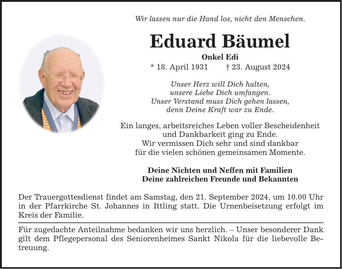 Wir lassen nur die Hand los, nicht den Menschen. Eduard Bäumel Onkel Edi * 18. April ***. August 2024 Unser Herz will Dich halten, unsere Liebe Dich umfangen. Unser Verstand muss Dich gehen lassen, denn Deine Kraft war zu Ende. Ein langes, arbeitsreiches Leben voller Bescheidenheit und Dankbarkeit ging zu Ende. Wir vermissen Dich sehr und sind dankbar für die vielen schönen gemeinsamen Momente. Deine Nichten und Neffen mit Familien Deine zahlreichen Freunde und Bekannten Der Trauergottesdienst findet am Samstag, den 21. September 2024, um 10.00 Uhr in der Pfarrkirche St. Johannes in Ittling statt. Die Urnenbeisetzung erfolgt im Kreis der Familie. Für zugedachte Anteilnahme bedanken wir uns herzlich.  Unser besonderer Dank gilt dem Pflegepersonal des Seniorenheimes Sankt Nikola für die liebevolle Betreuung.