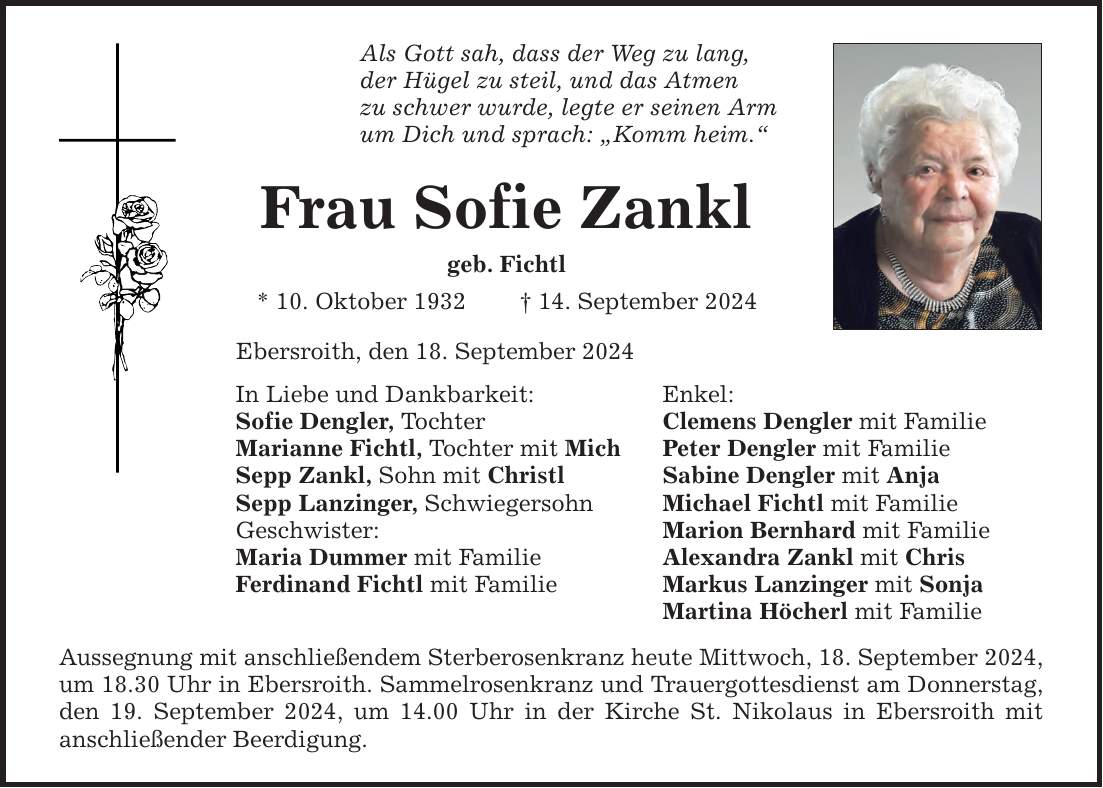 Als Gott sah, dass der Weg zu lang, der Hügel zu steil, und das Atmen zu schwer wurde, legte er seinen Arm um Dich und sprach: Komm heim. Frau Sofie Zankl geb. Fichtl * 10. Oktober ***. September 2024 Ebersroith, den 18. September 2024 In Liebe und Dankbarkeit: Enkel: Sofie Dengler, Tochter Clemens Dengler mit Familie Marianne Fichtl, Tochter mit Mich Peter Dengler mit Familie Sepp Zankl, Sohn mit Christl Sabine Dengler mit Anja Sepp Lanzinger, Schwiegersohn Michael Fichtl mit Familie Geschwister: Marion Bernhard mit Familie Maria Dummer mit Familie Alexandra Zankl mit Chris Ferdinand Fichtl mit Familie Markus Lanzinger mit Sonja Martina Höcherl mit Familie Aussegnung mit anschließendem Sterberosenkranz heute Mittwoch, 18. September 2024, um 18.30 Uhr in Ebersroith. Sammelrosenkranz und Trauergottesdienst am Donnerstag, den 19. September 2024, um 14.00 Uhr in der Kirche St. Nikolaus in Ebersroith mit anschließender Beerdigung.