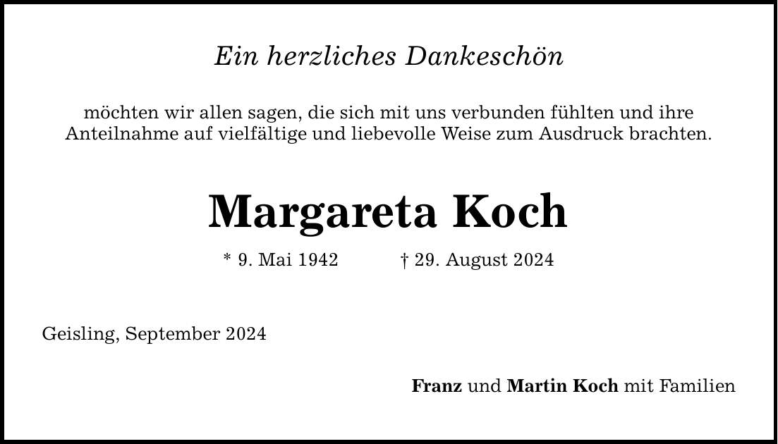 Ein herzliches Dankeschön möchten wir allen sagen, die sich mit uns verbunden fühlten und ihre Anteilnahme auf vielfältige und liebevolle Weise zum Ausdruck brachten. Margareta Koch * 9. Mai ***. August 2024 Geisling, September 2024 Franz und Martin Koch mit Familien