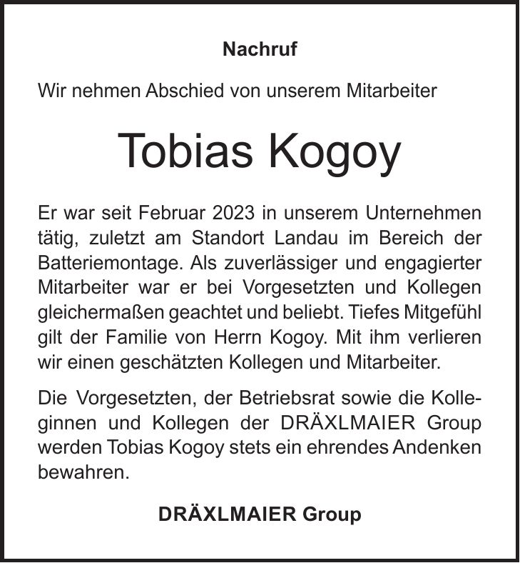 Nachruf Wir nehmen Abschied von unserem Mitarbeiter Tobias Kogoy Er war seit Februar 2023 in unserem Unternehmen tätig, zuletzt am Standort Landau im Bereich der Batteriemontage. Als zuverlässiger und engagierter Mitarbeiter war er bei Vorgesetzten und Kollegen gleichermaßen geachtet und beliebt. Tiefes Mitgefühl gilt der Familie von Herrn Kogoy. Mit ihm ver­lieren wir einen geschätzten Kollegen und Mitarbeiter. Die Vorgesetzten, der Betriebsrat sowie die Kolle- ginnen und Kollegen der Dräxlmaier Group werden Tobias Kogoy stets ein ehrendes Andenken bewahren. Dräxlmaier Group