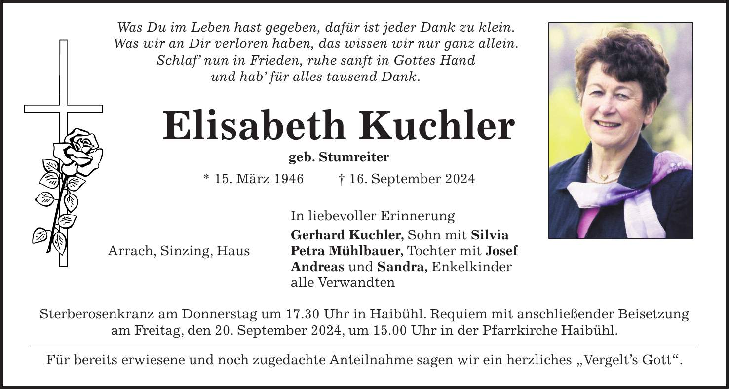 Was Du im Leben hast gegeben, dafür ist jeder Dank zu klein. Was wir an Dir verloren haben, das wissen wir nur ganz allein. Schlaf nun in Frieden, ruhe sanft in Gottes Hand und hab für alles tausend Dank. Elisabeth Kuchler geb. Stumreiter * 15. März 1946 + 16. September 2024 In liebevoller Erinnerung Gerhard Kuchler, Sohn mit Silvia Arrach, Sinzing, Haus Petra Mühlbauer, Tochter mit Josef Andreas und Sandra, Enkelkinder alle Verwandten Sterberosenkranz am Donnerstag um 17.30 Uhr in Haibühl. Requiem mit anschließender Beisetzung am Freitag, den 20. September 2024, um 15.00 Uhr in der Pfarrkirche Haibühl. Für bereits erwiesene und noch zugedachte Anteilnahme sagen wir ein herzliches 'Vergelts Gott'.