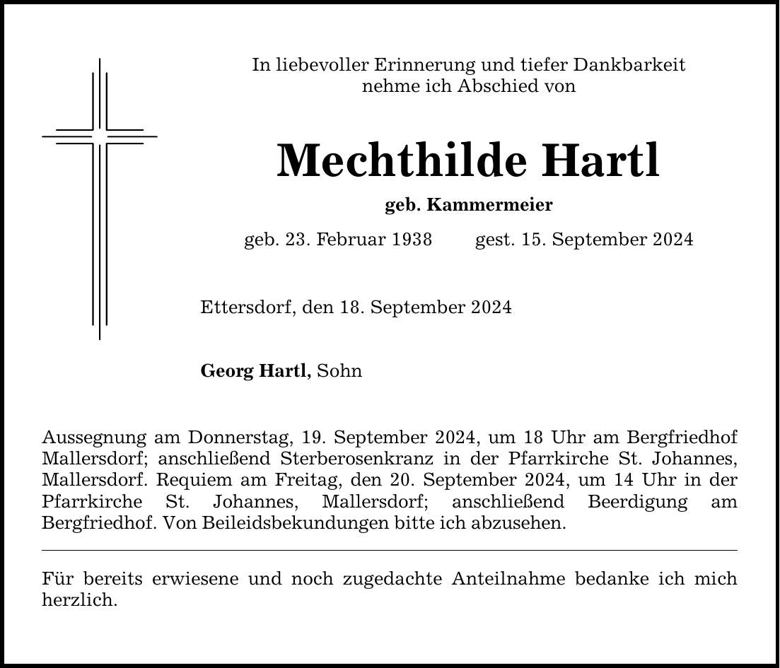 In liebevoller Erinnerung und tiefer Dankbarkeit nehme ich Abschied von Mechthilde Hartl geb. Kammermeier geb. 23. Februar 1938 gest. 15. September 2024 Ettersdorf, den 18. September 2024 Georg Hartl, Sohn Aussegnung am Donnerstag, 19. September 2024, um 18 Uhr am Bergfriedhof Mallersdorf; anschließend Sterberosenkranz in der Pfarrkirche St. Johannes, Mallersdorf. Requiem am Freitag, den 20. September 2024, um 14 Uhr in ­der Pfarrkirche St. Johannes, Mallersdorf; anschließend Beerdigung am Bergfriedhof. Von Beileidsbekundungen bitte ich abzusehen. Für bereits erwiesene und noch zugedachte Anteilnahme bedanke ich mich herzlich.