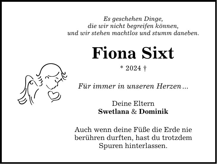 Es geschehen Dinge,die wir nicht begreifen können,und wir stehen machtlos und stumm daneben.Fiona Sixt* 2024  Für immer in unseren Herzen...Deine ElternSwetlana & DominikAuch wenn deine Füße die Erde nieberühren durften, hast du trotzdem Spuren hinterlassen.