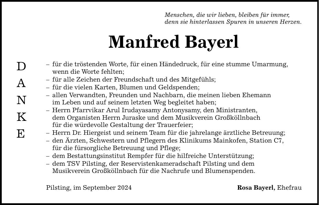 D A N K E Menschen, die wir lieben, bleiben für immer, denn sie hinterlassen Spuren in unseren Herzen. Manfred Bayerl  für die tröstenden Worte, für einen Händedruck, für eine stumme Umarmung, wenn die Worte fehlten;  für alle Zeichen der Freundschaft und des Mitgefühls;  für die vielen Karten, Blumen und Geldspenden;  allen Verwandten, Freunden und Nachbarn, die meinen lieben Ehemann im Leben und auf seinem letzten Weg begleitet haben;  Herrn Pfarrvikar Arul Irudayasamy Antonysamy, den Ministranten, dem Organisten Herrn Juraske und dem Musikverein Großköllnbach für die würdevolle Gestaltung der Trauerfeier;  Herrn Dr. Hiergeist und seinem Team für die jahrelange ärztliche Betreuung;  den Ärzten, Schwestern und Pflegern des Klinikums Mainkofen, Station C7, für die fürsorgliche Betreuung und Pflege;  dem Bestattungsinstitut Rempfer für die hilfreiche Unterstützung;  dem TSV Pilsting, der Reservistenkameradschaft Pilsting und dem Musikverein Großköllnbach für die Nachrufe und Blumenspenden. Pilsting, im September 2024 Rosa Bayerl, Ehefrau