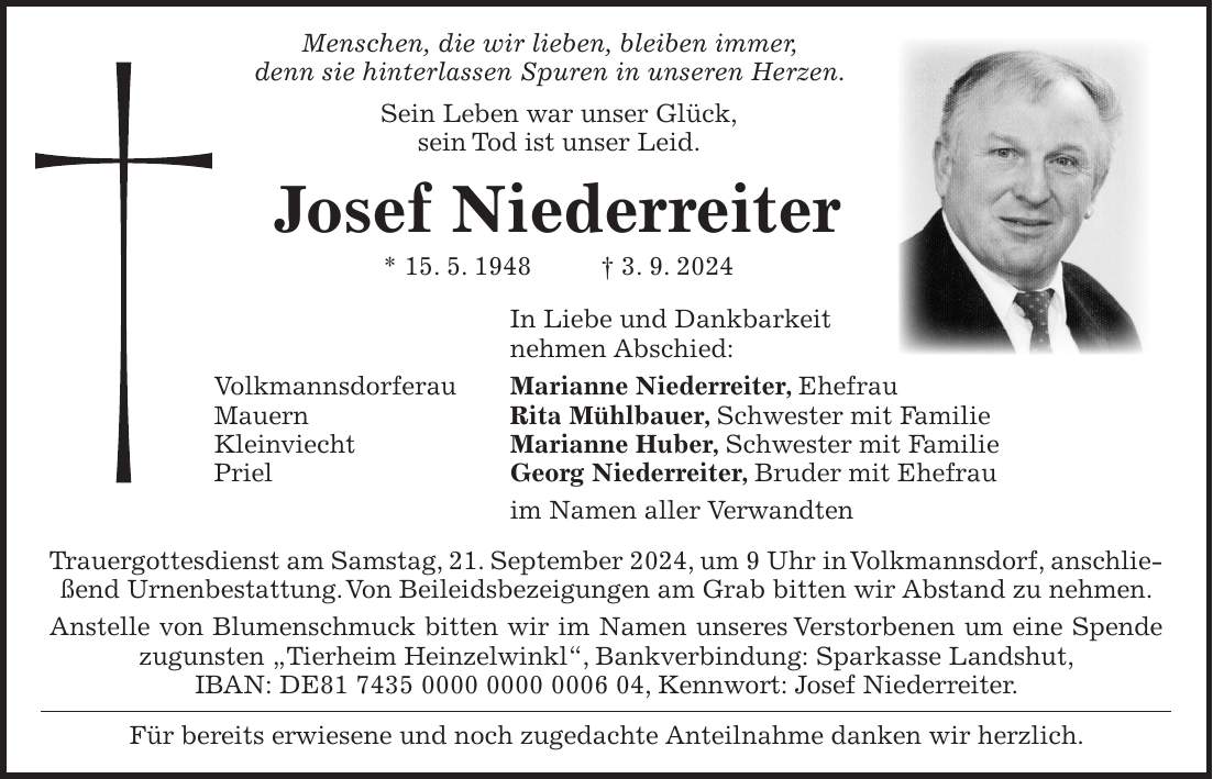 Menschen, die wir lieben, bleiben immer, denn sie hinterlassen Spuren in unseren Herzen. Sein Leben war unser Glück, sein Tod ist unser Leid. Josef Niederreiter * 15. 5. 1948 + 3. 9. 2024 In Liebe und Dankbarkeit nehmen Abschied: Volkmannsdorferau Marianne Niederreiter, Ehefrau Mauern Rita Mühlbauer, Schwester mit Familie Kleinviecht Marianne Huber, Schwester mit Familie Priel Georg Niederreiter, Bruder mit Ehefrau im Namen aller Verwandten Trauergottesdienst am Samstag, 21. September 2024, um 9 Uhr in Volkmannsdorf, anschließend Urnenbestattung. Von Beileidsbezeigungen am Grab bitten wir Abstand zu nehmen. Anstelle von Blumenschmuck bitten wir im Namen unseres Verstorbenen um eine Spende zugunsten 'Tierheim Heinzelwinkl', Bankverbindung: Sparkasse Landshut, IBAN: DE***, Kennwort: Josef Niederreiter. Für bereits erwiesene und noch zugedachte Anteilnahme danken wir herzlich.