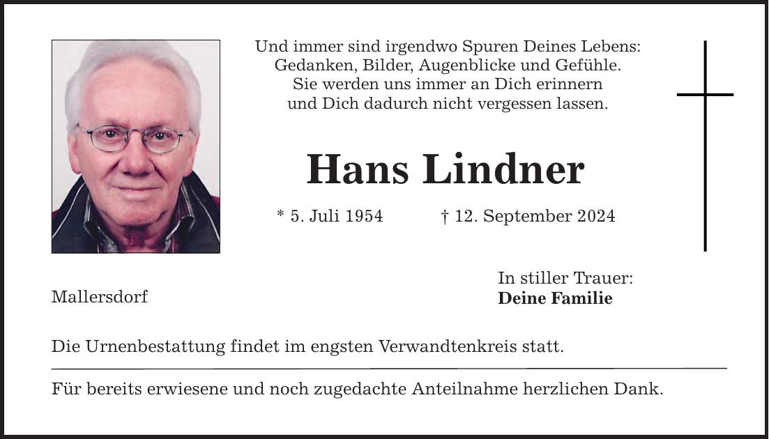 Mallersdorf Und immer sind irgendwo Spuren Deines Lebens: Gedanken, Bilder, Augenblicke und Gefühle. Sie werden uns immer an Dich erinnern und Dich dadurch nicht vergessen lassen. Hans Lindner * 5. Juli ***. September 2024 Die Urnenbestattung findet im engsten Verwandtenkreis statt. Für bereits erwiesene und noch zugedachte Anteilnahme herzlichen Dank. In stiller Trauer: Deine Familie