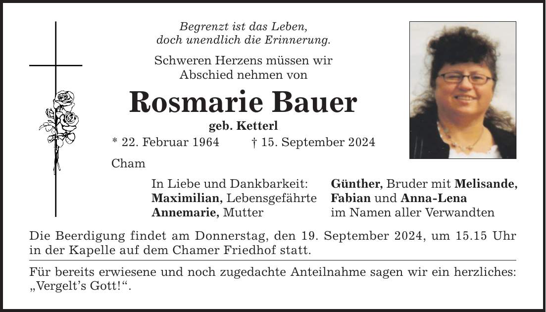 Begrenzt ist das Leben, doch unendlich die Erinnerung. Schweren Herzens müssen wir Abschied nehmen von Rosmarie Bauer geb. Ketterl * 22. Februar ***. September 2024 Cham In Liebe und Dankbarkeit: Günther, Bruder mit Melisande, Maximilian, Lebensgefährte Fabian und Anna-Lena Annemarie, Mutter im Namen aller Verwandten Die Beerdigung findet am Donnerstag, den 19. September 2024, um 15.15 Uhr in der Kapelle auf dem Chamer Friedhof statt. Für bereits erwiesene und noch zugedachte Anteilnahme sagen wir ein herzliches: Vergelts Gott!.