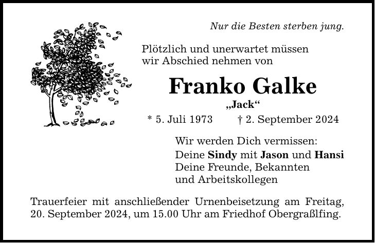 Nur die Besten sterben jung. Plötzlich und unerwartet müssen wir Abschied nehmen von Franko Galke Jack * 5. Juli 1973  2. September 2024 Wir werden Dich vermissen: Deine Sindy mit Jason und Hansi Deine Freunde, Bekannten und Arbeitskollegen Trauerfeier mit anschließender Urnenbeisetzung am Freitag, 20. September 2024, um 15.00 Uhr am Friedhof Obergraßlfing.