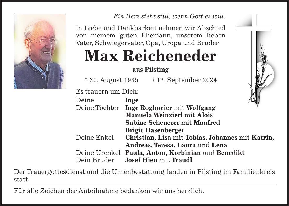 Ein Herz steht still, wenn Gott es will. In Liebe und Dankbarkeit nehmen wir Abschied von meinem guten Ehemann, unserem lieben Vater, Schwiegervater, Opa, Uropa und Bruder Max Reicheneder aus Pilsting * 30. August 1935 + 12. September 2024 Es trauern um Dich: Deine Inge Deine Töchter Inge Roglmeier mit Wolfgang Manuela Weinzierl mit Alois Sabine Scheuerer mit Manfred Brigit Hasenberger Deine Enkel Christian, Lisa mit Tobias, Johannes mit Katrin, Andreas, Teresa, Laura und Lena Deine Urenkel Paula, Anton, Korbinian und Benedikt Dein Bruder Josef Hien mit Traudl Der Trauergottesdienst und die Urnenbestattung fanden in Pilsting im Familienkreis statt. Für alle Zeichen der Anteilnahme bedanken wir uns herzlich.