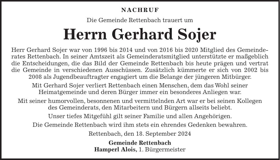 Nachruf Die Gemeinde Rettenbach trauert um Herrn Gerhard Sojer Herr Gerhard Sojer war von 1996 bis 2014 und von 2016 bis 2020 Mitglied des Gemeinde­rates Rettenbach. In seiner Amtszeit als Gemeinderatsmitglied unterstützte er maßgeblich die Entscheidungen, die das Bild der Gemeinde Rettenbach bis heute prägen und vertrat die Gemeinde in verschiedenen Ausschüssen. Zusätzlich kümmerte er sich von 2002 bis 2008 als Jugendbeauftragter engagiert um die Belange der jüngeren Mitbürger. Mit Gerhard Sojer verliert Rettenbach einen Menschen, dem das Wohl seiner Heimatgemeinde und deren Bürger immer ein besonderes Anliegen war. Mit seiner humorvollen, besonnenen und vermittelnden Art war er bei seinen Kollegen des Gemeinderats, den Mitarbeitern und Bürgern allseits beliebt. Unser tiefes Mitgefühl gilt seiner Familie und allen Angehörigen. Die Gemeinde Rettenbach wird ihm stets ein ehrendes Gedenken bewahren. Rettenbach, den 18. September 2024 Gemeinde Rettenbach Hamperl Alois, 1. Bürgermeister