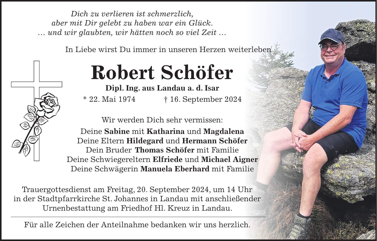 Dich zu verlieren ist schmerzlich, aber mit Dir gelebt zu haben war ein Glück.  und wir glaubten, wir hätten noch so viel Zeit  In Liebe wirst Du immer in unseren Herzen weiterleben Robert Schöfer Dipl. Ing. aus Landau a. d. Isar * 22. Mai 1974 + 16. September 2024 Wir werden Dich sehr vermissen: Deine Sabine mit Katharina und Magdalena Deine Eltern Hildegard und Hermann Schöfer Dein Bruder Thomas Schöfer mit Familie Deine Schwiegereltern Elfriede und Michael Aigner Deine Schwägerin Manuela Eberhard mit Familie Trauergottesdienst am Freitag, 20. September 2024, um 14 Uhr in der Stadtpfarrkirche St. Johannes in Landau mit anschließender Urnenbestattung am Friedhof Hl. Kreuz in Landau. Für alle Zeichen der Anteilnahme bedanken wir uns herzlich.