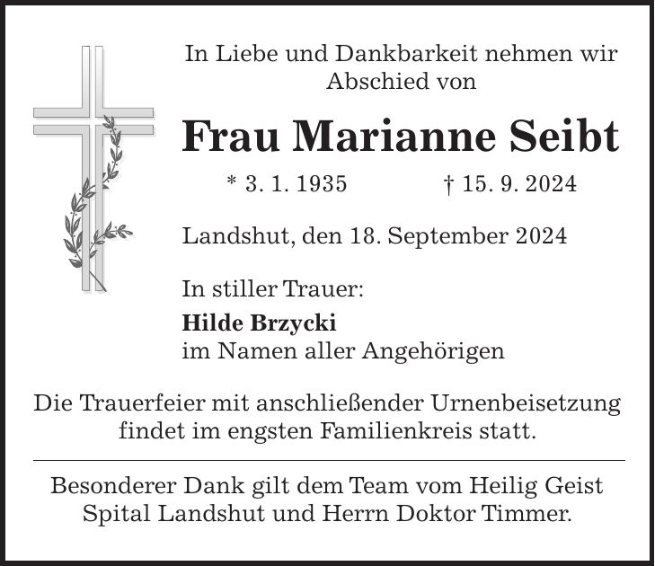 In Liebe und Dankbarkeit nehmen wir Abschied von Frau Marianne Seibt * 3. 1. 1935 + 15. 9. 2024 Landshut, den 18. September 2024 In stiller Trauer: Hilde Brzycki im Namen aller Angehörigen Die Trauerfeier mit anschließender Urnenbeisetzung findet im engsten Familienkreis statt. Besonderer Dank gilt dem Team vom Heilig Geist Spital Landshut und Herrn Doktor Timmer.