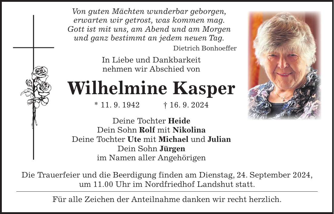 Von guten Mächten wunderbar geborgen, erwarten wir getrost, was kommen mag. Gott ist mit uns, am Abend und am Morgen und ganz bestimmt an jedem neuen Tag. Dietrich Bonhoeffer In Liebe und Dankbarkeit nehmen wir Abschied von Wilhelmine Kasper * 11. 9. 1942 + 16. 9. 2024 Deine Tochter Heide Dein Sohn Rolf mit Nikolina Deine Tochter Ute mit Michael und Julian Dein Sohn Jürgen im Namen aller Angehörigen Die Trauerfeier und die Beerdigung finden am Dienstag, 24. September 2024, um 11.00 Uhr im Nordfriedhof Landshut statt. Für alle Zeichen der Anteilnahme danken wir recht herzlich.