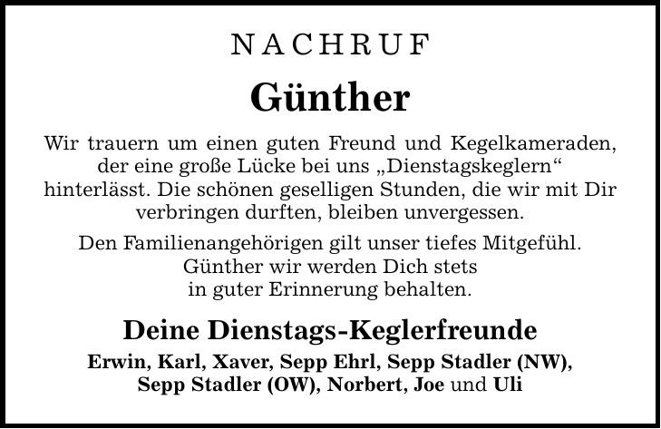 NACHRUF Günther Wir trauern um einen guten Freund und Kegelkameraden, der eine große Lücke bei uns Dienstagskeglern hinterlässt. Die schönen geselligen Stunden, die wir mit Dir verbringen durften, bleiben unvergessen. Den Familienangehörigen gilt unser tiefes Mitgefühl. Günther wir werden Dich stets in guter Erinnerung behalten. Deine Dienstags-Keglerfreunde Erwin, Karl, Xaver, Sepp Ehrl, Sepp Stadler (NW), Sepp Stadler (OW), Norbert, Joe und Uli