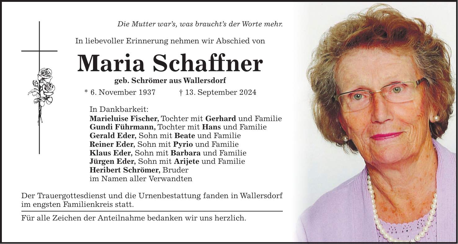 Die Mutter wars, was brauchts der Worte mehr. In liebevoller Erinnerung nehmen wir Abschied von Maria Schaffner geb. Schrömer aus Wallersdorf * 6. November 1937 + 13. September 2024 In Dankbarkeit: Marieluise Fischer, Tochter mit Gerhard und Familie Gundi Führmann, Tochter mit Hans und Familie Gerald Eder, Sohn mit Beate und Familie Reiner Eder, Sohn mit Pyrio und Familie Klaus Eder, Sohn mit Barbara und Familie Jürgen Eder, Sohn mit Arijete und Familie Heribert Schrömer, Bruder im Namen aller Verwandten Der Trauergottesdienst und die Urnenbestattung fanden in Wallersdorf im engsten Familienkreis statt. Für alle Zeichen der Anteilnahme bedanken wir uns herzlich.