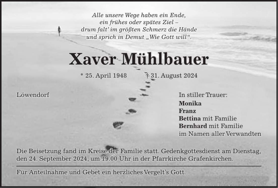 Alle unsere Wege haben ein Ende, ein frühes oder spätes Ziel - drum falt im größten Schmerz die Hände und sprich in Demut 'Wie Gott will'. Xaver Mühlbauer * 25. April 1948 + 31. August 2024 Löwendorf In stiller Trauer: Monika Franz Bettina mit Familie Bernhard mit Familie im Namen aller Verwandten Die Beisetzung fand im Kreise der Familie statt. Gedenkgottesdienst am Dienstag, den 24. September 2024, um 19.00 Uhr in der Pfarrkirche Grafenkirchen. Für Anteilnahme und Gebet ein herzliches Vergelts Gott.