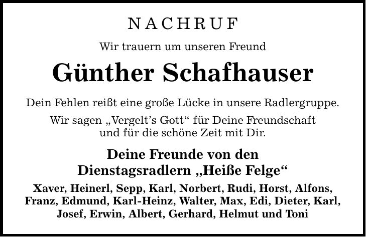 NACHRUF Wir trauern um unseren Freund Günther Schafhauser Dein Fehlen reißt eine große Lücke in unsere Radlergruppe. Wir sagen Vergelts Gott für Deine Freundschaft und für die schöne Zeit mit Dir. Deine Freunde von den Dienstagsradlern Heiße Felge Xaver, Heinerl, Sepp, Karl, Norbert, Rudi, Horst, Alfons, Franz, Edmund, Karl-Heinz, Walter, Max, Edi, Dieter, Karl, Josef, Erwin, Albert, Gerhard, Helmut und Toni