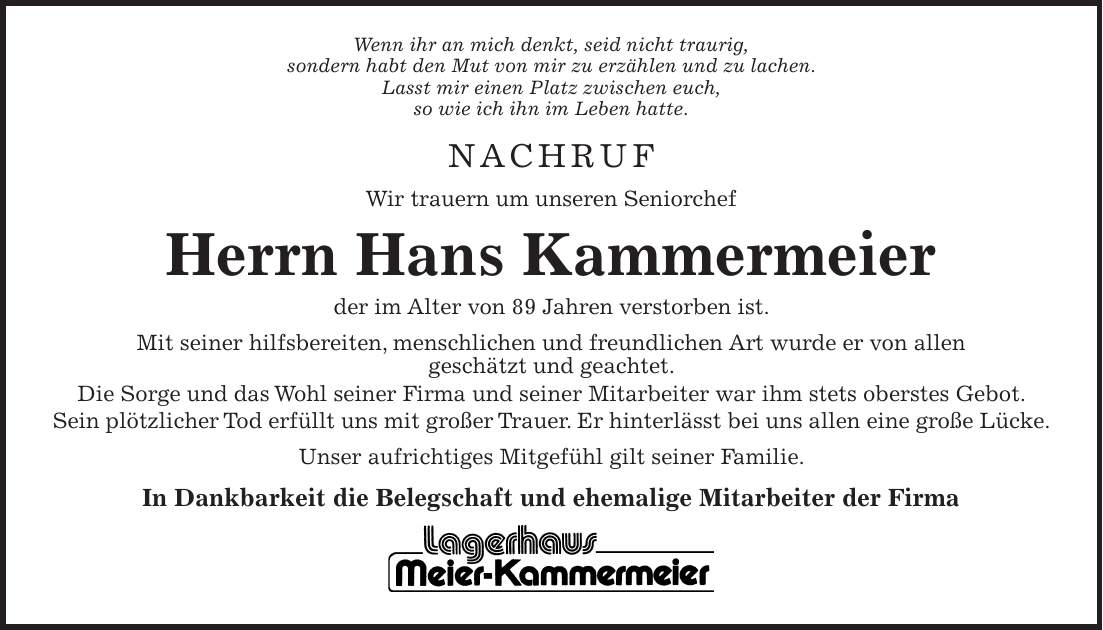 Wenn ihr an mich denkt, seid nicht traurig, sondern habt den Mut von mir zu erzählen und zu lachen. Lasst mir einen Platz zwischen euch, so wie ich ihn im Leben hatte. NACHRUF Wir trauern um unseren Seniorchef Herrn Hans Kammermeier der im Alter von 89 Jahren verstorben ist. Mit seiner hilfsbereiten, menschlichen und freundlichen Art wurde er von allen geschätzt und geachtet. Die Sorge und das Wohl seiner Firma und seiner Mitarbeiter war ihm stets oberstes Gebot. Sein plötzlicher Tod erfüllt uns mit großer Trauer. Er hinterlässt bei uns allen eine große Lücke. Unser aufrichtiges Mitgefühl gilt seiner Familie. In Dankbarkeit die Belegschaft und ehemalige Mitarbeiter der Firma