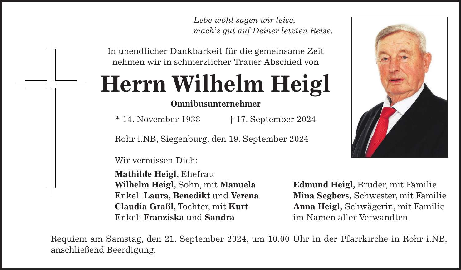 Lebe wohl sagen wir leise, machs gut auf Deiner letzten Reise. In unendlicher Dankbarkeit für die gemeinsame Zeit nehmen wir in schmerzlicher Trauer Abschied von Herrn Wilhelm Heigl Omnibusunternehmer * 14. November 1938 + 17. September 2024 Rohr i.NB, Siegenburg, den 19. September 2024 Wir vermissen Dich: Mathilde Heigl, Ehefrau Wilhelm Heigl, Sohn, mit Manuela Edmund Heigl, Bruder, mit Familie Enkel: Laura, Benedikt und Verena Mina Segbers, Schwester, mit Familie Claudia Graßl, Tochter, mit Kurt Anna Heigl, Schwägerin, mit Familie Enkel: Franziska und Sandra im Namen aller Verwandten Requiem am Samstag, den 21. September 2024, um 10.00 Uhr in der Pfarrkirche in Rohr i.NB, anschließend Beerdigung.