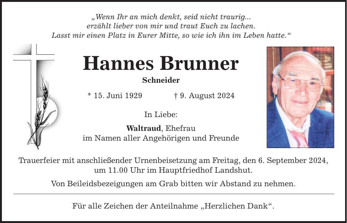 Wenn Ihr an mich denkt, seid nicht traurig... erzählt lieber von mir und traut Euch zu lachen. Lasst mir einen Platz in Eurer Mitte, so wie ich ihn im Leben hatte. Hannes Brunner Schneider * 15. Juni 1929 9. August 2024 In Liebe: Waltraud, Ehefrau im Namen aller Angehörigen und Freunde Trauerfeier mit anschließender Urnenbeisetzung am Freitag, den 6. September 2024, um 11.00 Uhr im Hauptfriedhof Landshut. Von Beileidsbezeigungen am Grab bitten wir Abstand zu nehmen. Für alle Zeichen der Anteilnahme Herzlichen Dank.