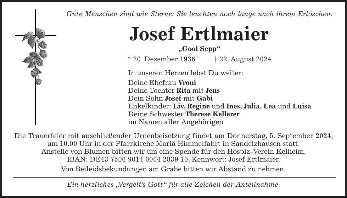 Gute Menschen sind wie Sterne: Sie leuchten noch lange nach ihrem Erlöschen. Josef Ertlmaier 'Gool Sepp' * 20. Dezember 1936 + 22. August 2024 In unseren Herzen lebst Du weiter: Deine Ehefrau Vroni Deine Tochter Rita mit Jens Dein Sohn Josef mit Gabi Enkelkinder: Liv, Regine und Ines, Julia, Lea und Luisa Deine Schwester Therese Kellerer im Namen aller Angehörigen Die Trauerfeier mit anschließender Urnenbeisetzung findet am Donnerstag, 5. September 2024, um 10.00 Uhr in der Pfarrkirche Mariä Himmelfahrt in Sandelzhausen statt. Anstelle von Blumen bitten wir um eine Spende für den Hospiz-Verein Kelheim, IBAN: DE***, Kennwort: Josef Ertlmaier. Von Beileidsbekundungen am Grabe bitten wir Abstand zu nehmen. Ein herzliches 'Vergelts Gott' für alle Zeichen der Anteilnahme.