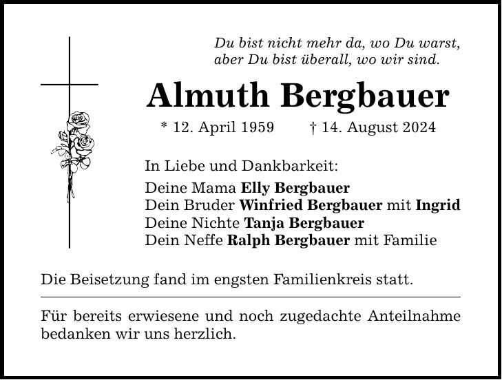 Du bist nicht mehr da, wo Du warst, aber Du bist überall, wo wir sind. Almuth Bergbauer * 12. April ***. August 2024 In Liebe und Dankbarkeit: Deine Mama Elly Bergbauer Dein Bruder Winfried Bergbauer mit Ingrid Deine Nichte Tanja Bergbauer Dein Neffe Ralph Bergbauer mit Familie Die Beisetzung fand im engsten Familienkreis statt. Für bereits erwiesene und noch zugedachte Anteilnahme bedanken wir uns herzlich.