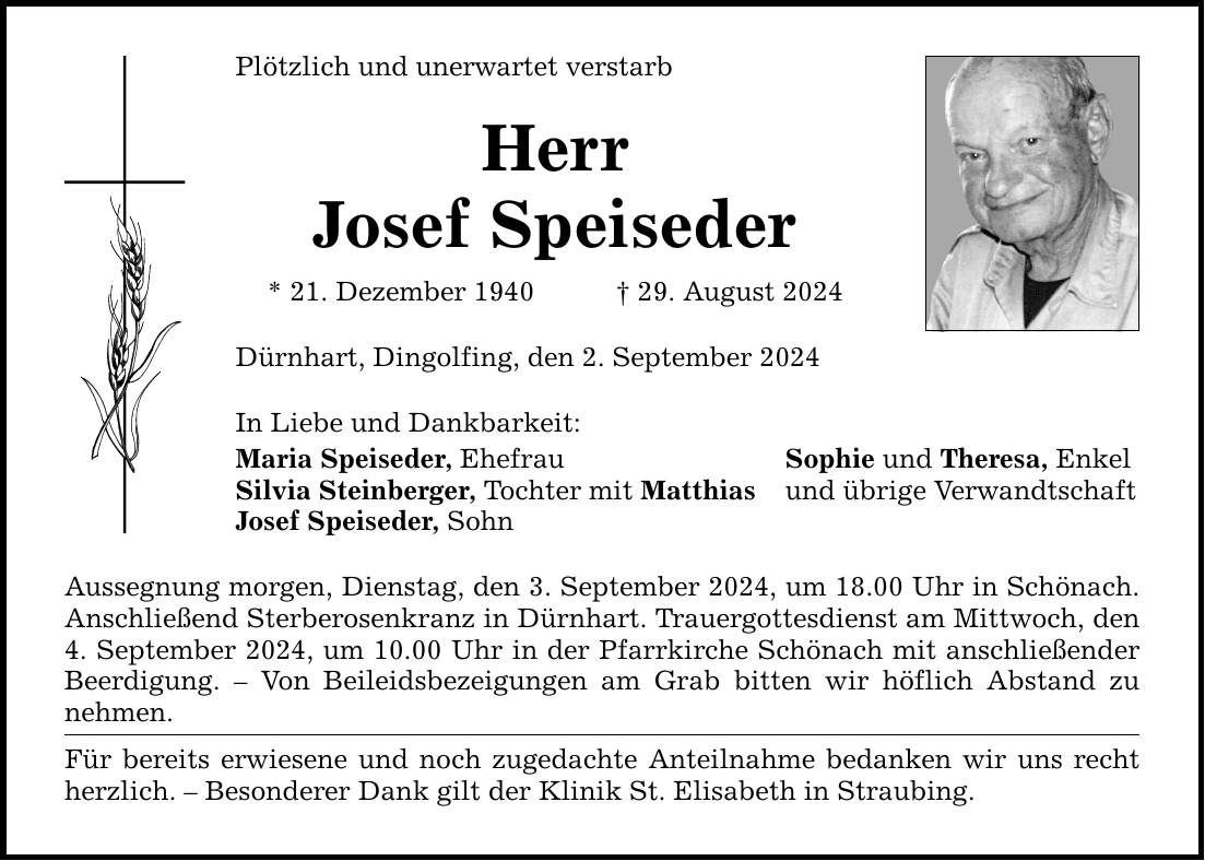 Plötzlich und unerwartet verstarb Herr Josef Speiseder * 21. Dezember ***. August 2024 Dürnhart, Dingolfing, den 2. September 2024 In Liebe und Dankbarkeit: Maria Speiseder, Ehefrau Sophie und Theresa, Enkel Silvia Steinberger, Tochter mit Matthias und übrige Verwandtschaft Josef Speiseder, Sohn Aussegnung morgen, Dienstag, den 3. September 2024, um 18.00 Uhr in Schönach. Anschließend Sterberosenkranz in Dürnhart. Trauergottesdienst am Mittwoch, den 4. September 2024, um 10.00 Uhr in der Pfarrkirche Schönach mit anschließender Beerdigung.  Von Beileidsbezeigungen am Grab bitten wir höflich Abstand zu nehmen. Für bereits erwiesene und noch zugedachte Anteilnahme bedanken wir uns recht herzlich.  Besonderer Dank gilt der Klinik St. Elisabeth in Straubing.