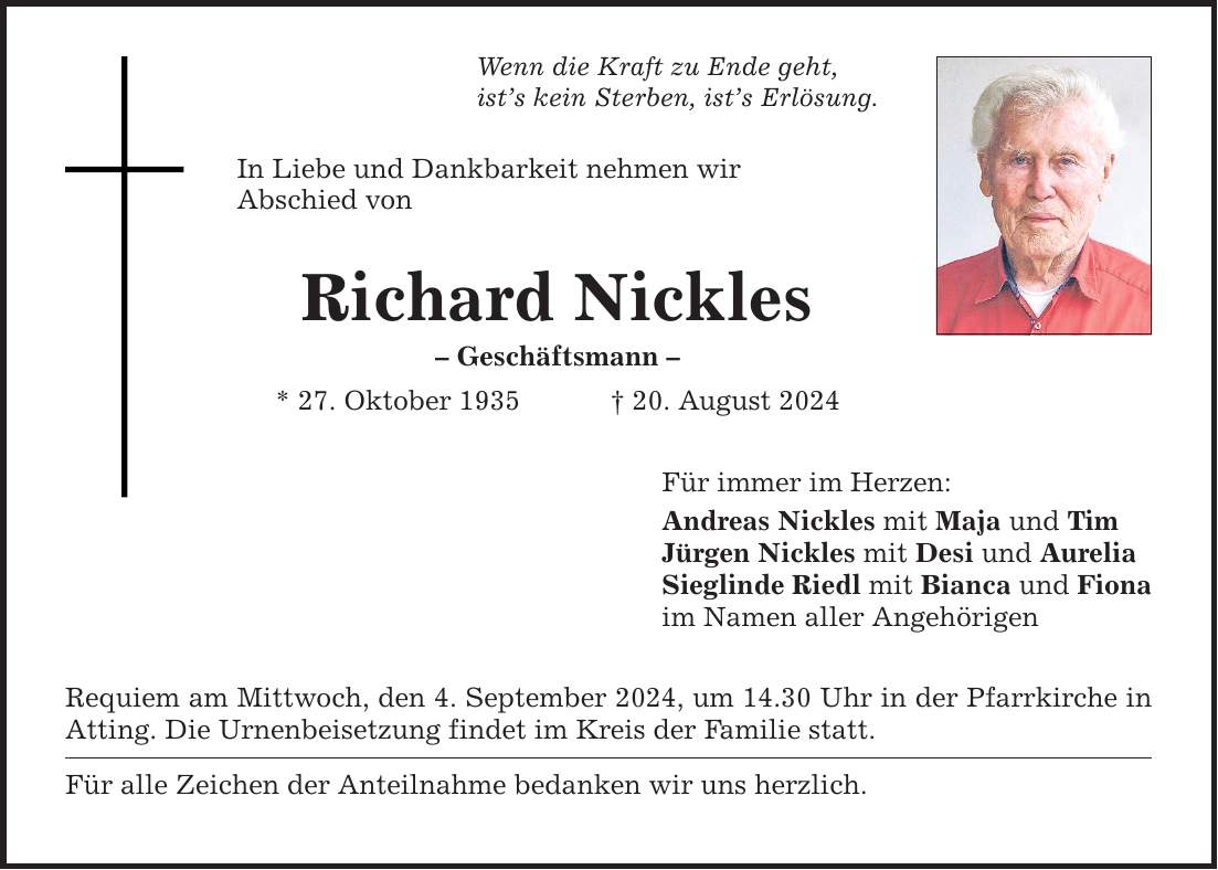 Wenn die Kraft zu Ende geht, ists kein Sterben, ists Erlösung. In Liebe und Dankbarkeit nehmen wir Abschied von Richard Nickles  Geschäftsmann  * 27. Oktober ***. August 2024 Requiem am Mittwoch, den 4. September 2024, um 14.30 Uhr in der Pfarrkirche in Atting. Die Urnenbeisetzung findet im Kreis der Familie statt. Für alle Zeichen der Anteilnahme bedanken wir uns herzlich. Für immer im Herzen: Andreas Nickles mit Maja und Tim Jürgen Nickles mit Desi und Aurelia Sieglinde Riedl mit Bianca und Fiona im Namen aller Angehörigen