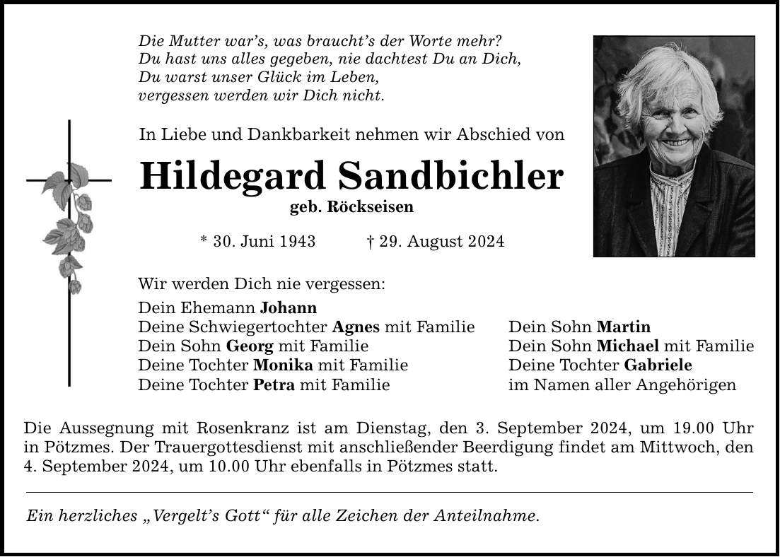 Die Mutter wars, was brauchts der Worte mehr? Du hast uns alles gegeben, nie dachtest Du an Dich, Du warst unser Glück im Leben, vergessen werden wir Dich nicht. In Liebe und Dankbarkeit nehmen wir Abschied von Hildegard Sandbichler geb. Röckseisen * 30. Juni ***. August 2024 Wir werden Dich nie vergessen: Dein Ehemann Johann Deine Schwiegertochter Agnes mit Familie Dein Sohn Martin Dein Sohn Georg mit Familie Dein Sohn Michael mit Familie Deine Tochter Monika mit Familie Deine Tochter Gabriele Deine Tochter Petra mit Familie im Namen aller Angehörigen Die Aussegnung mit Rosenkranz ist am Dienstag, den 3. September 2024, um 19.00 Uhr in Pötzmes. Der Trauergottesdienst mit anschließender Beerdigung findet am Mittwoch, den 4. September 2024, um 10.00 Uhr ebenfalls in Pötzmes statt. Ein herzliches Vergelts Gott für alle Zeichen der Anteilnahme.